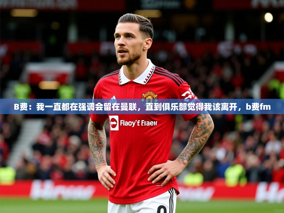 2025澳亚国际9661登入B费：我一直都在强调会留在曼联，直到俱乐部觉得我该离开，b费fm  第3张
