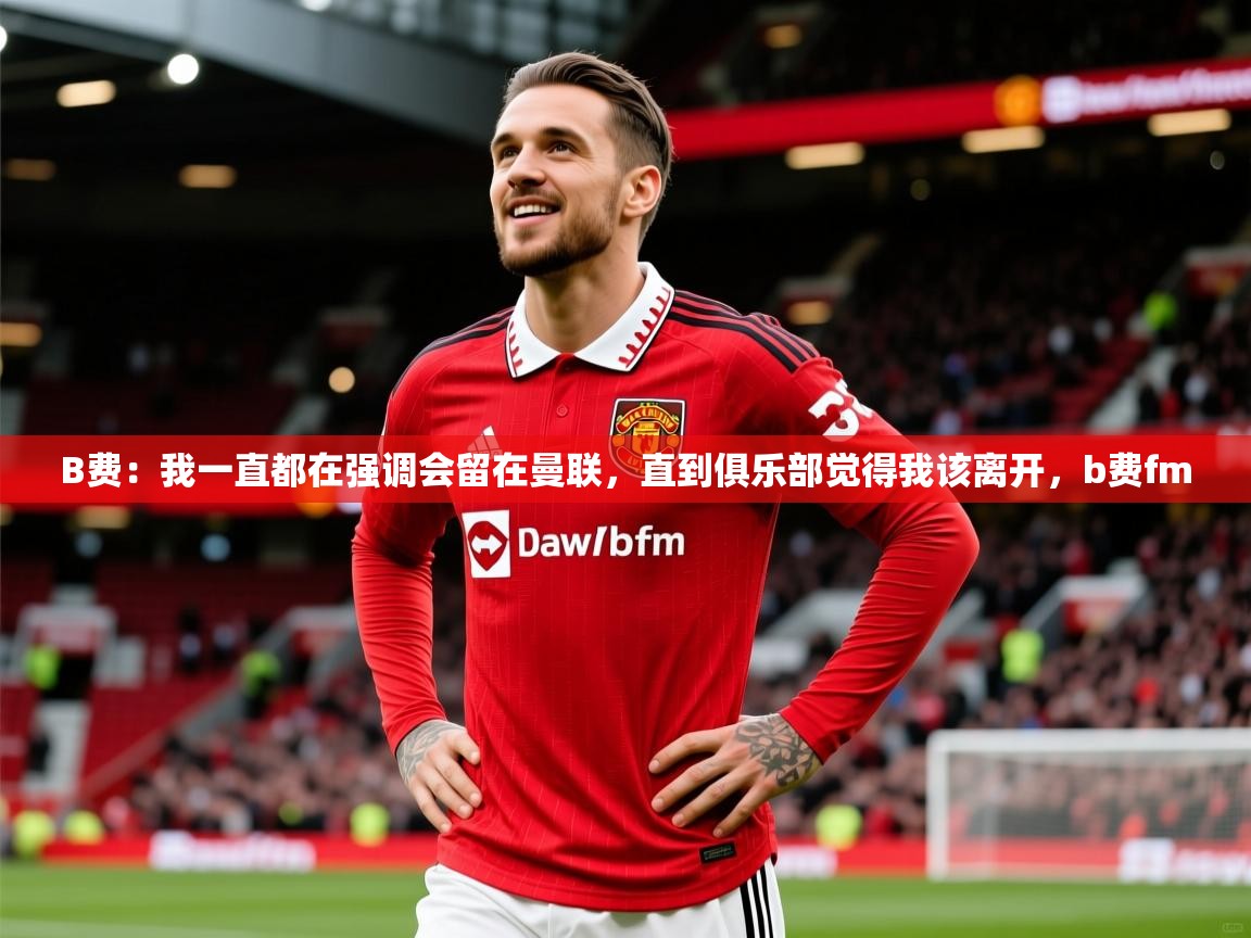 2025澳亚国际9661登入B费：我一直都在强调会留在曼联，直到俱乐部觉得我该离开，b费fm  第4张