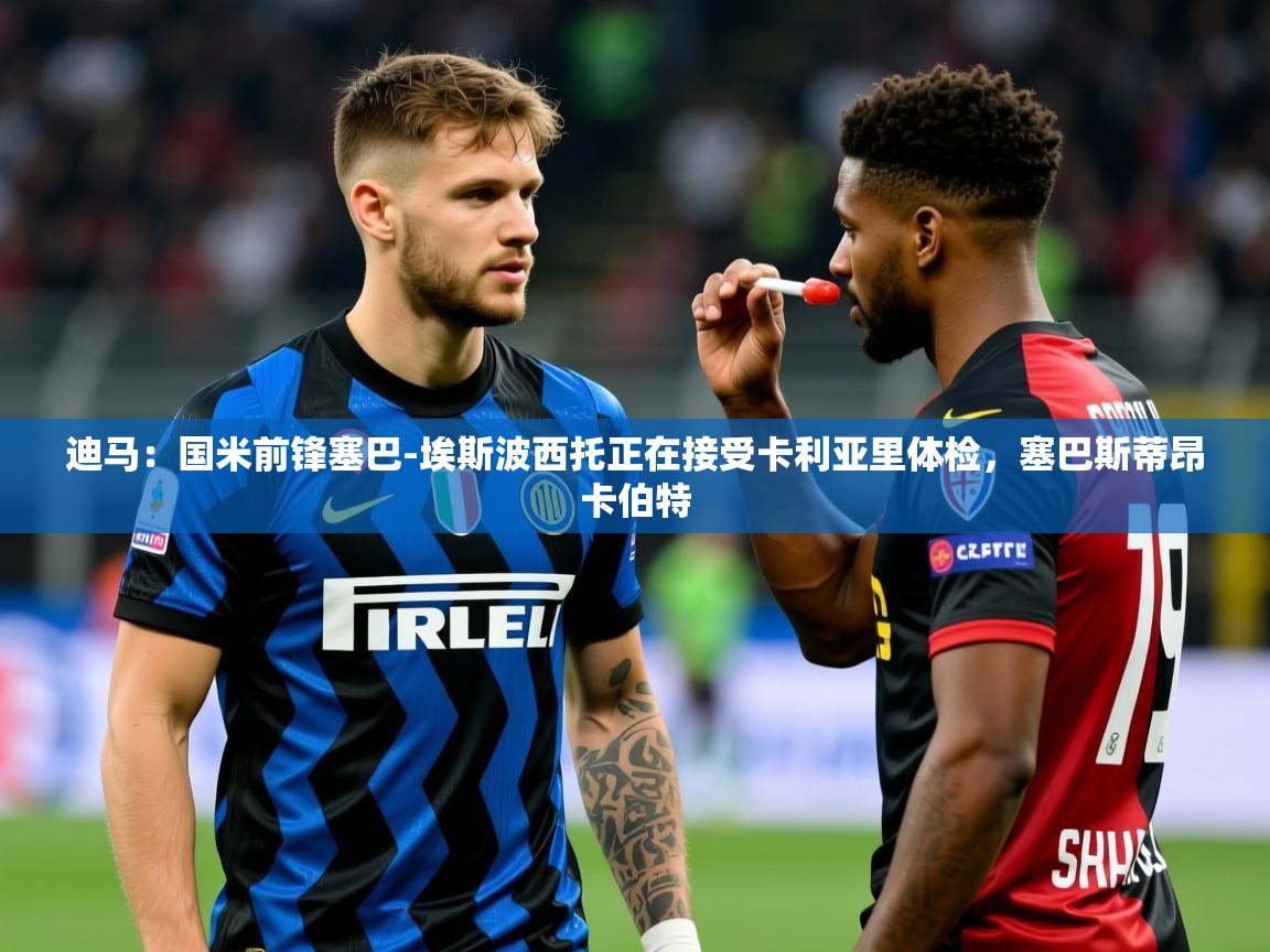 2025澳亚国际app迪马：国米前锋塞巴-埃斯波西托正在接受卡利亚里体检，塞巴斯蒂昂卡伯特  第2张