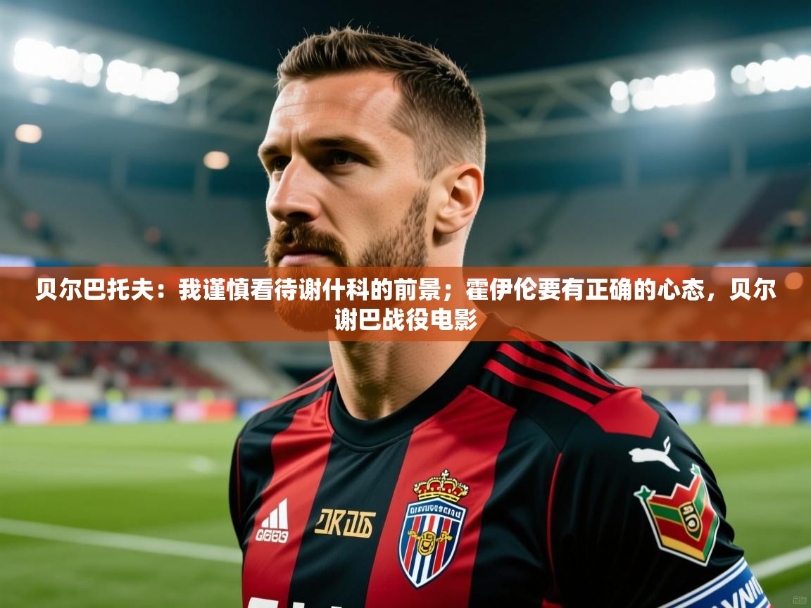 2025澳亚国际app贝尔巴托夫:我谨慎看待谢什科的前景;霍伊伦要有正确的心态,贝尔谢巴战役电影 第1张