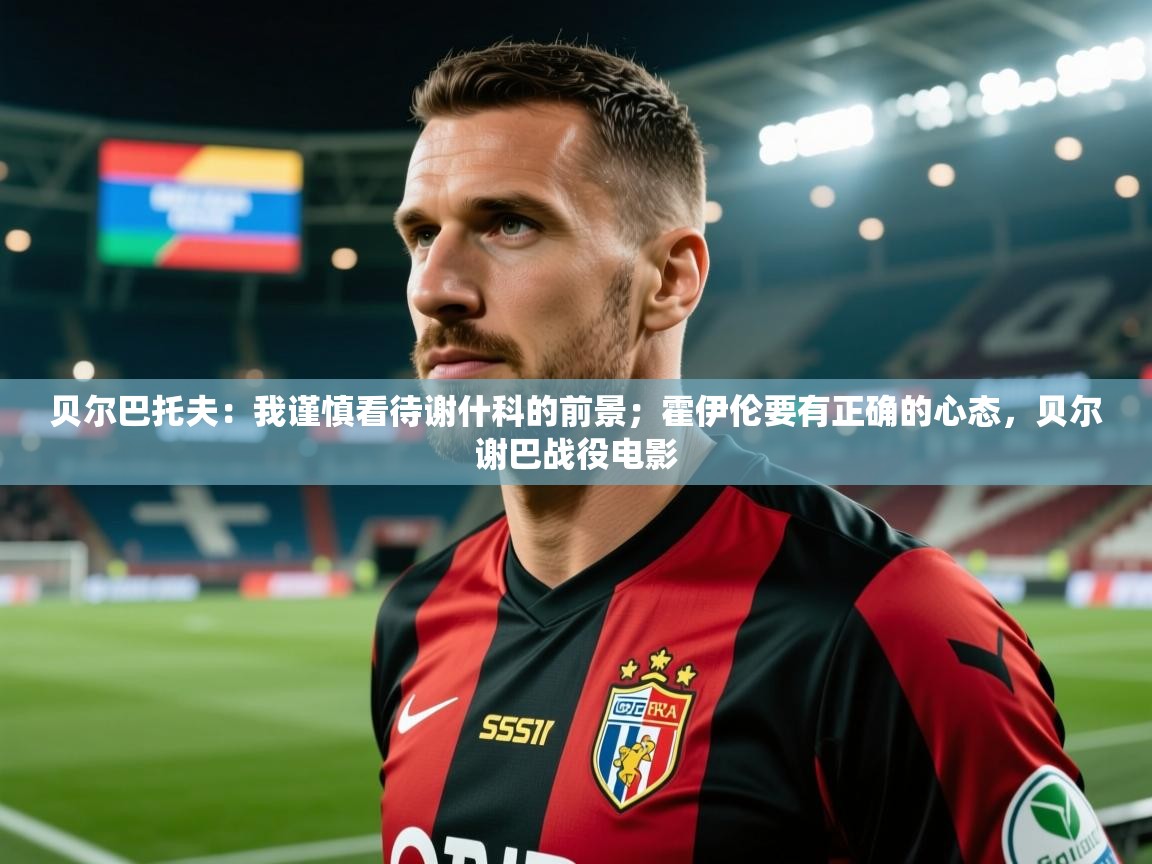 2025澳亚国际app贝尔巴托夫:我谨慎看待谢什科的前景;霍伊伦要有正确的心态,贝尔谢巴战役电影 第3张
