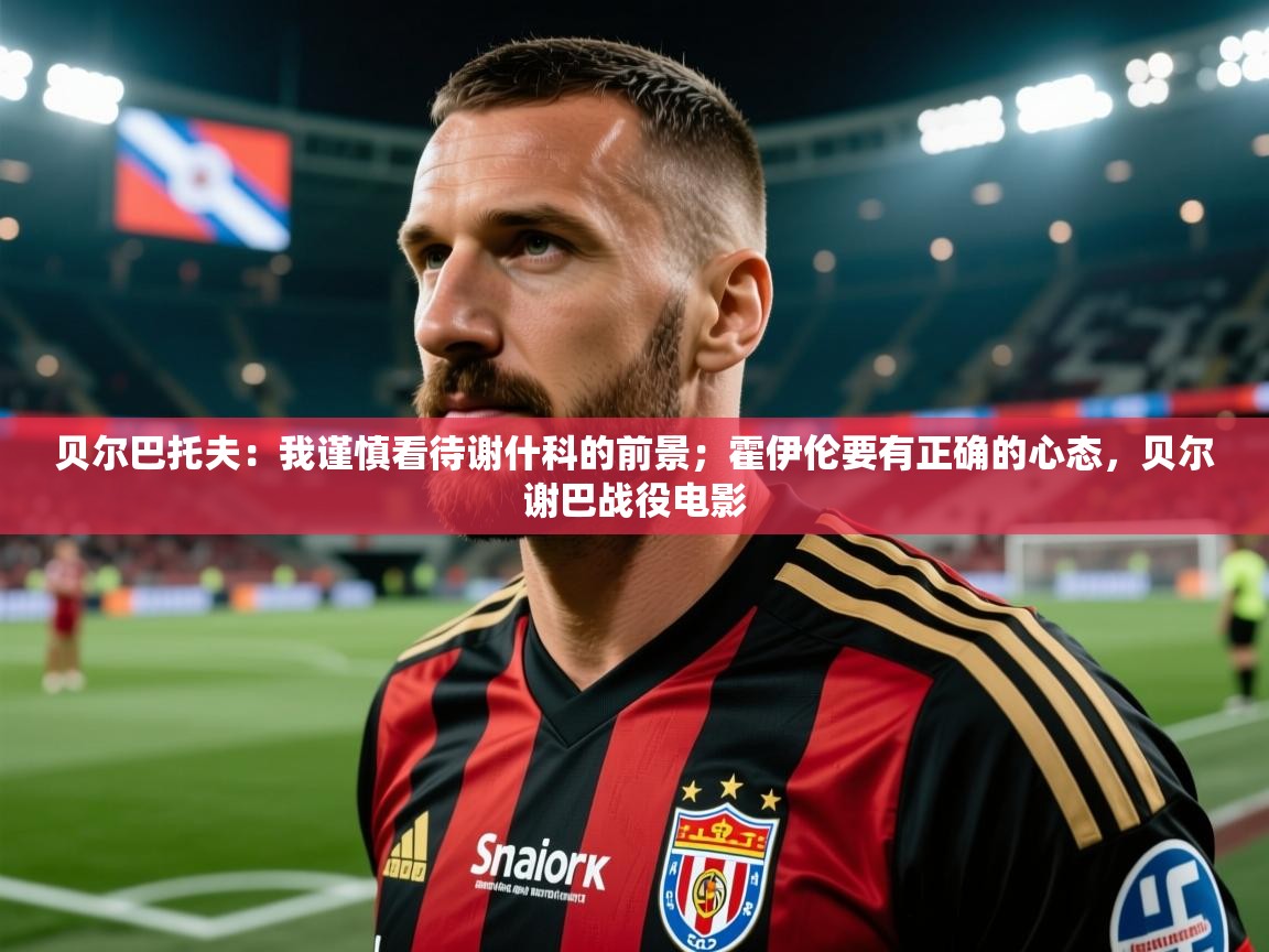 2025澳亚国际app贝尔巴托夫:我谨慎看待谢什科的前景;霍伊伦要有正确的心态,贝尔谢巴战役电影 第2张