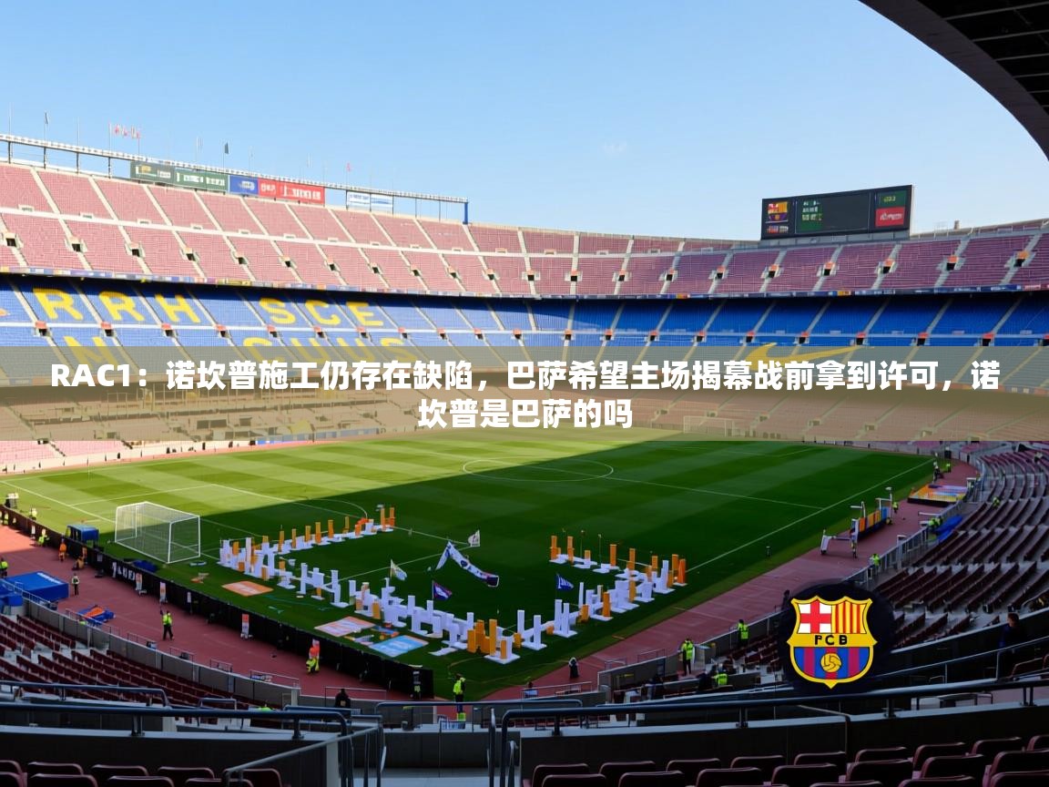 2025澳亚国际登录网址9662winRAC1:诺坎普施工仍存在缺陷,巴萨希望主场揭幕战前拿到许可,诺坎普是巴萨的吗 第4张